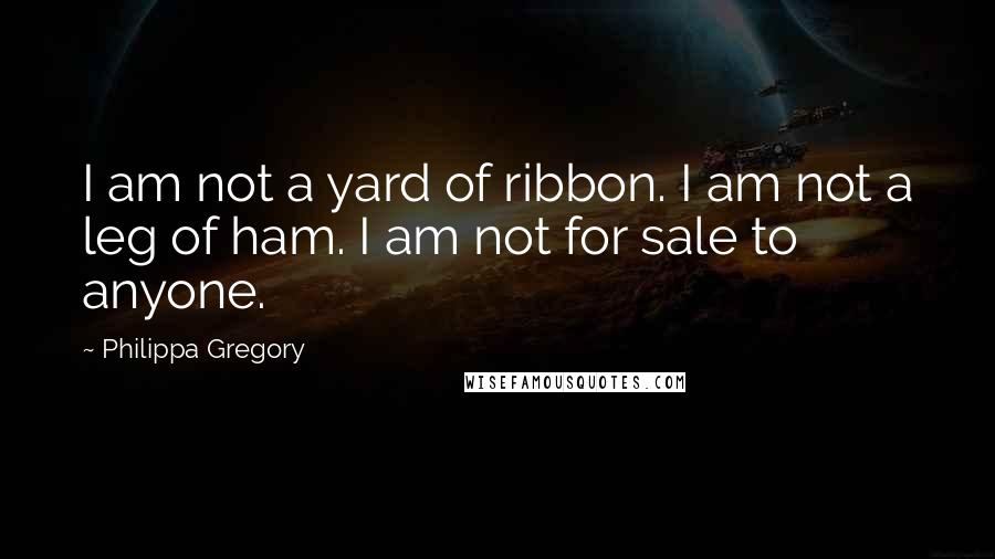 Philippa Gregory Quotes: I am not a yard of ribbon. I am not a leg of ham. I am not for sale to anyone.
