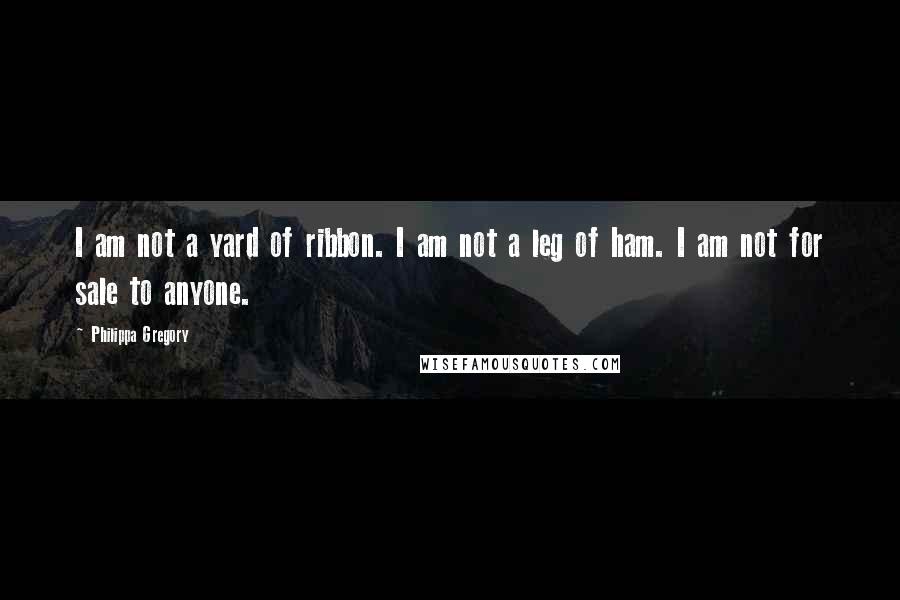 Philippa Gregory Quotes: I am not a yard of ribbon. I am not a leg of ham. I am not for sale to anyone.