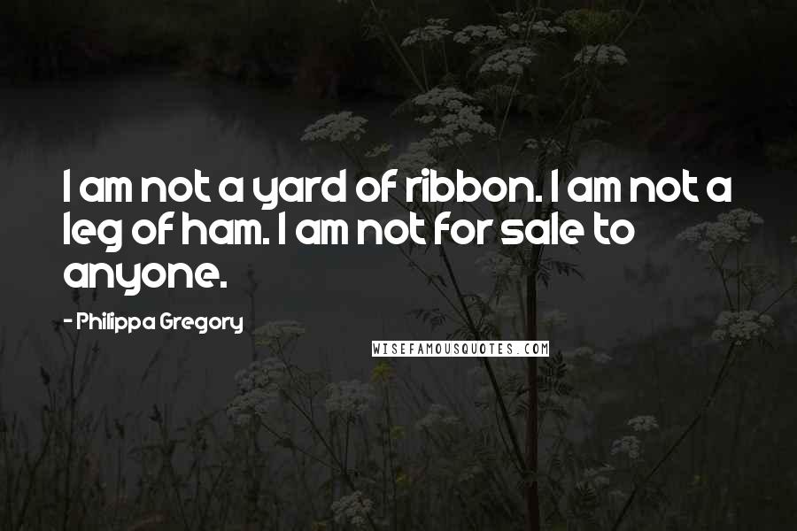 Philippa Gregory Quotes: I am not a yard of ribbon. I am not a leg of ham. I am not for sale to anyone.