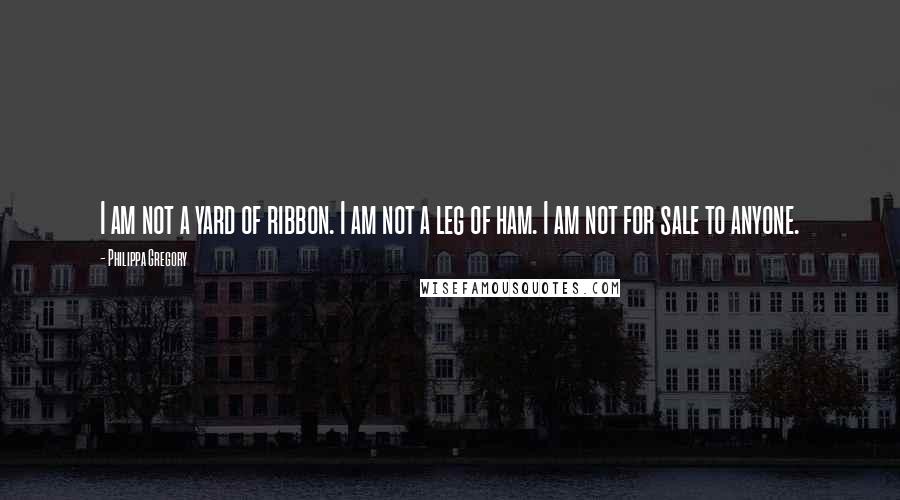 Philippa Gregory Quotes: I am not a yard of ribbon. I am not a leg of ham. I am not for sale to anyone.
