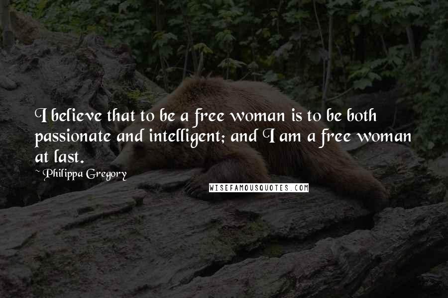 Philippa Gregory Quotes: I believe that to be a free woman is to be both passionate and intelligent; and I am a free woman at last.