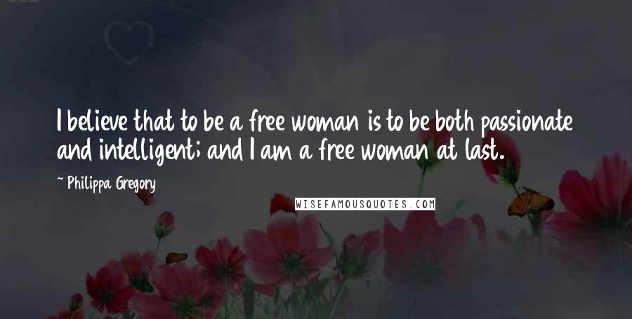 Philippa Gregory Quotes: I believe that to be a free woman is to be both passionate and intelligent; and I am a free woman at last.