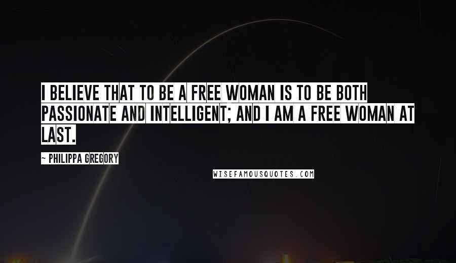 Philippa Gregory Quotes: I believe that to be a free woman is to be both passionate and intelligent; and I am a free woman at last.