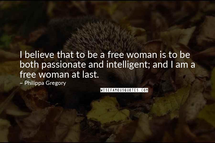 Philippa Gregory Quotes: I believe that to be a free woman is to be both passionate and intelligent; and I am a free woman at last.