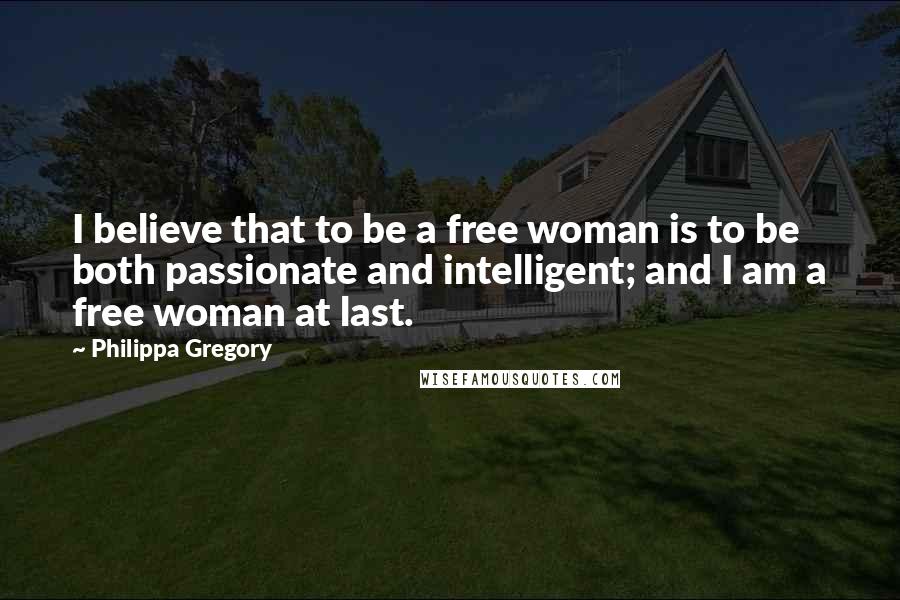 Philippa Gregory Quotes: I believe that to be a free woman is to be both passionate and intelligent; and I am a free woman at last.