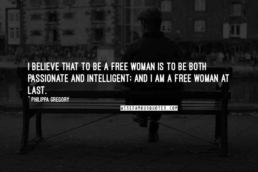 Philippa Gregory Quotes: I believe that to be a free woman is to be both passionate and intelligent; and I am a free woman at last.