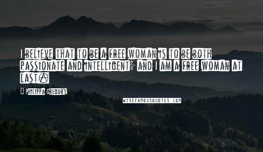 Philippa Gregory Quotes: I believe that to be a free woman is to be both passionate and intelligent; and I am a free woman at last.