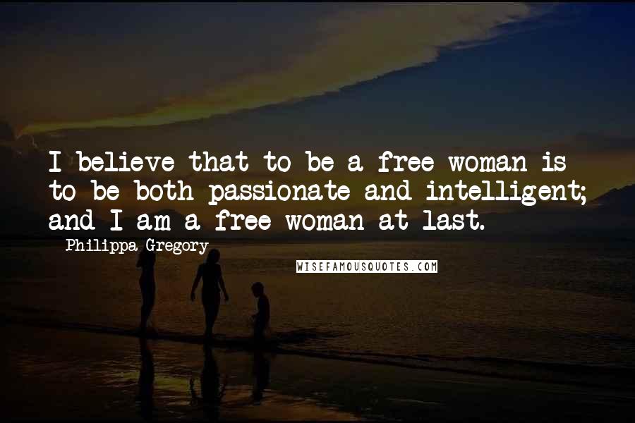 Philippa Gregory Quotes: I believe that to be a free woman is to be both passionate and intelligent; and I am a free woman at last.