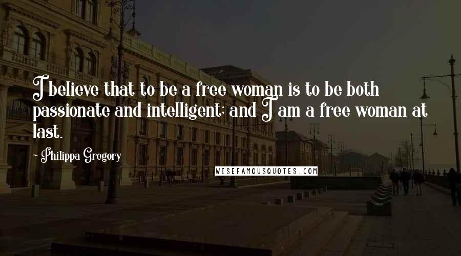 Philippa Gregory Quotes: I believe that to be a free woman is to be both passionate and intelligent; and I am a free woman at last.