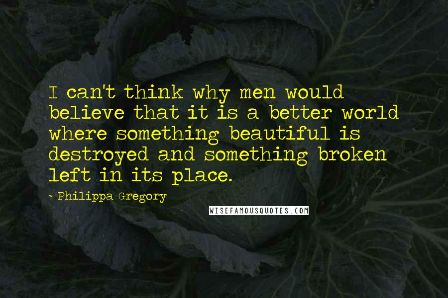 Philippa Gregory Quotes: I can't think why men would believe that it is a better world where something beautiful is destroyed and something broken left in its place.