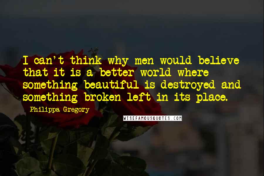 Philippa Gregory Quotes: I can't think why men would believe that it is a better world where something beautiful is destroyed and something broken left in its place.