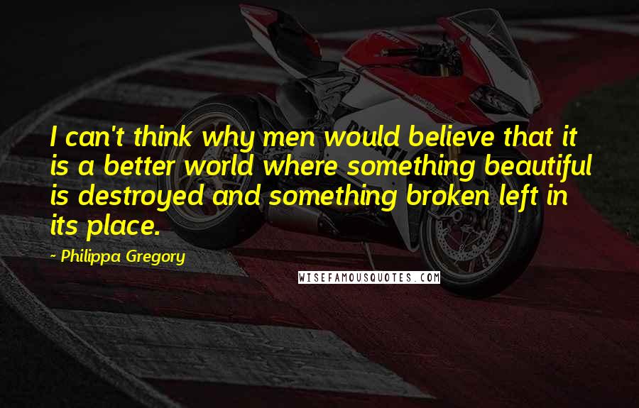 Philippa Gregory Quotes: I can't think why men would believe that it is a better world where something beautiful is destroyed and something broken left in its place.