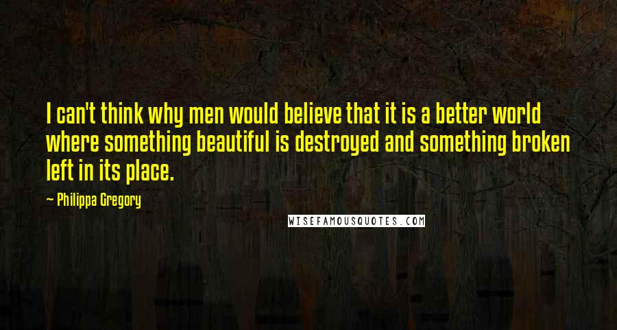 Philippa Gregory Quotes: I can't think why men would believe that it is a better world where something beautiful is destroyed and something broken left in its place.