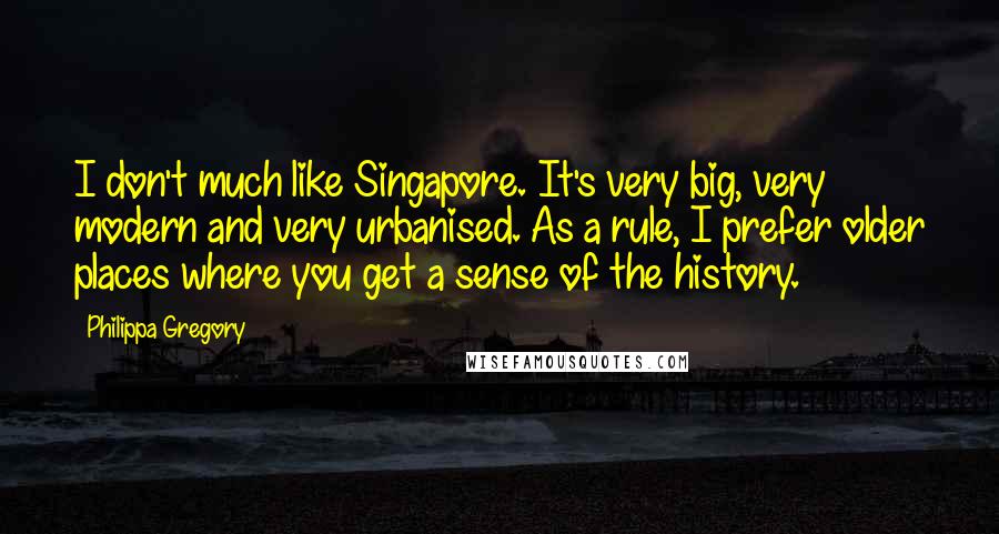 Philippa Gregory Quotes: I don't much like Singapore. It's very big, very modern and very urbanised. As a rule, I prefer older places where you get a sense of the history.