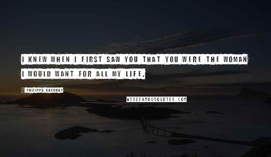 Philippa Gregory Quotes: I knew when I first saw you that you were the woman I would want for all my life.