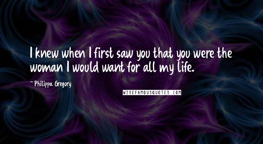 Philippa Gregory Quotes: I knew when I first saw you that you were the woman I would want for all my life.