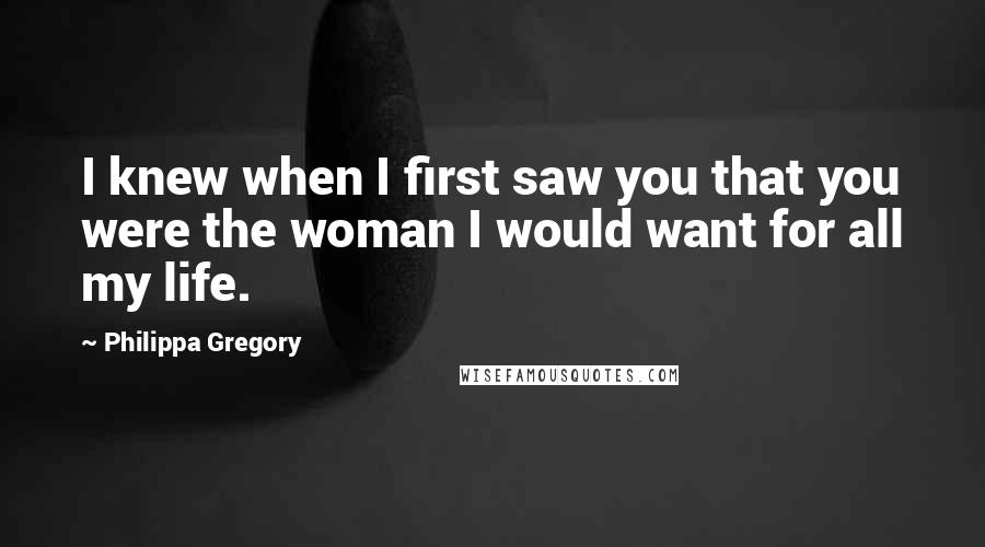 Philippa Gregory Quotes: I knew when I first saw you that you were the woman I would want for all my life.