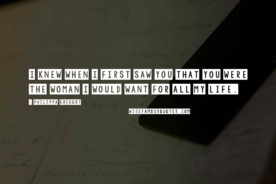 Philippa Gregory Quotes: I knew when I first saw you that you were the woman I would want for all my life.