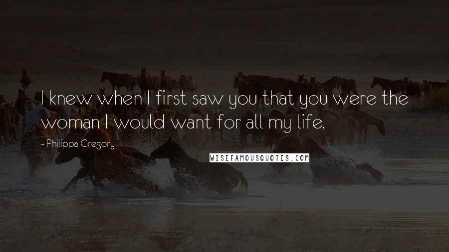 Philippa Gregory Quotes: I knew when I first saw you that you were the woman I would want for all my life.