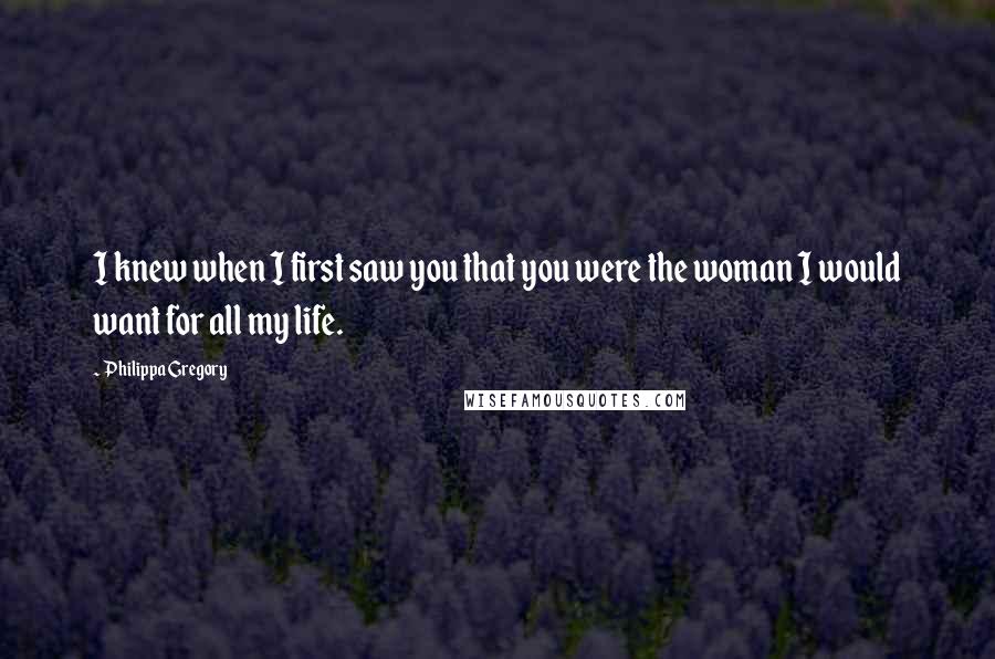 Philippa Gregory Quotes: I knew when I first saw you that you were the woman I would want for all my life.