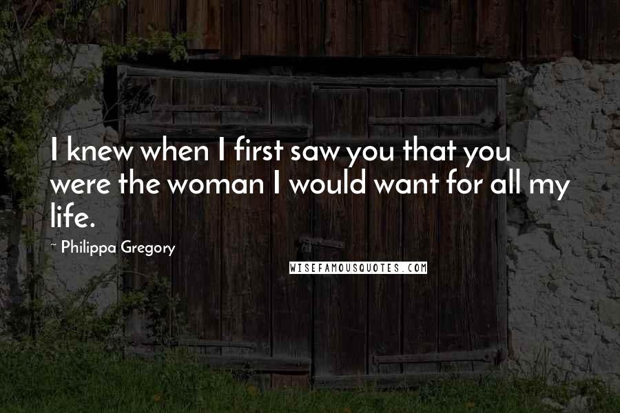 Philippa Gregory Quotes: I knew when I first saw you that you were the woman I would want for all my life.