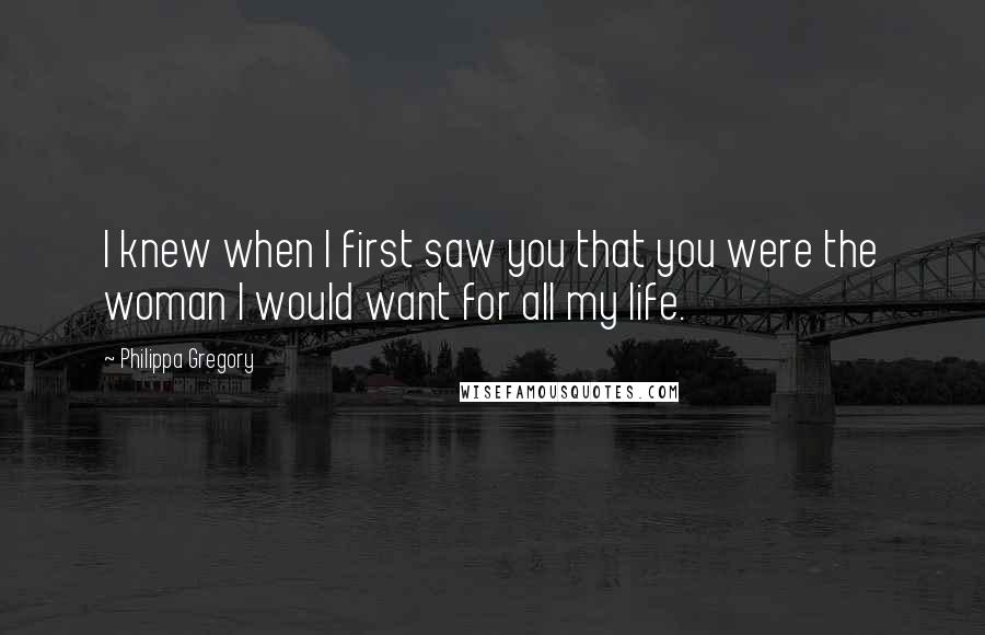 Philippa Gregory Quotes: I knew when I first saw you that you were the woman I would want for all my life.