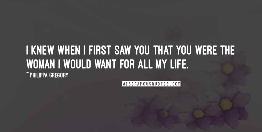 Philippa Gregory Quotes: I knew when I first saw you that you were the woman I would want for all my life.