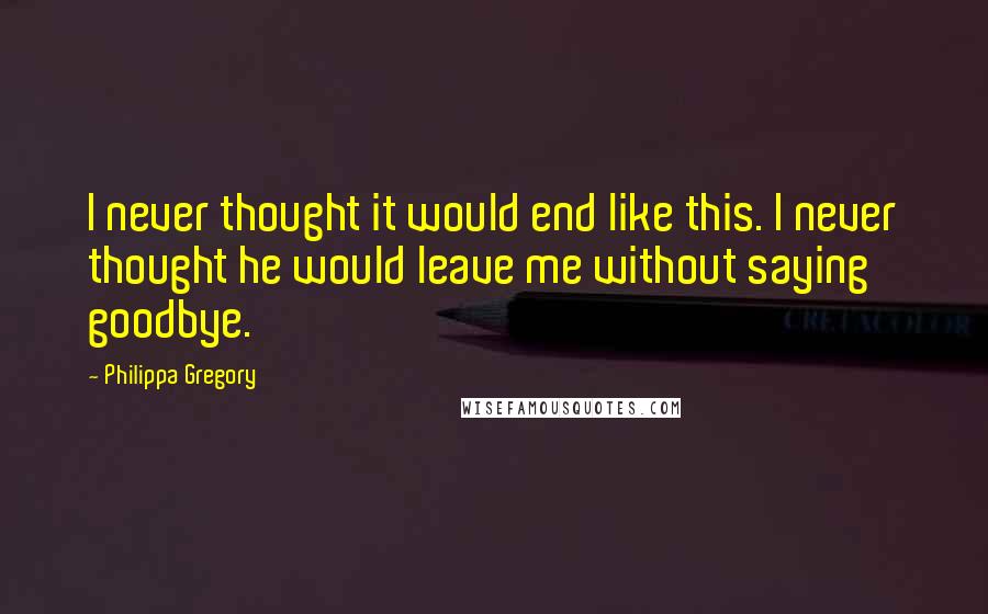 Philippa Gregory Quotes: I never thought it would end like this. I never thought he would leave me without saying goodbye.