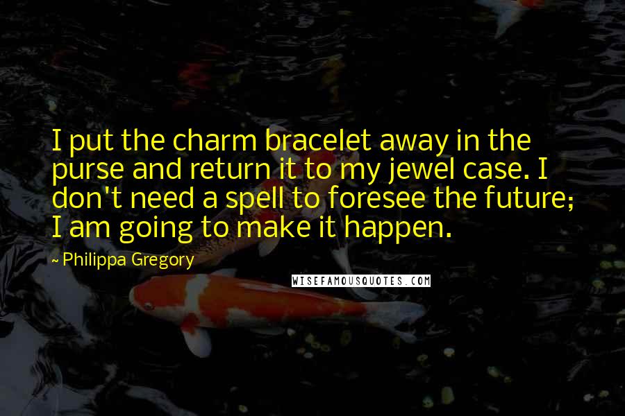 Philippa Gregory Quotes: I put the charm bracelet away in the purse and return it to my jewel case. I don't need a spell to foresee the future; I am going to make it happen.
