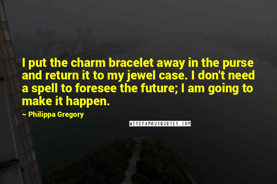 Philippa Gregory Quotes: I put the charm bracelet away in the purse and return it to my jewel case. I don't need a spell to foresee the future; I am going to make it happen.