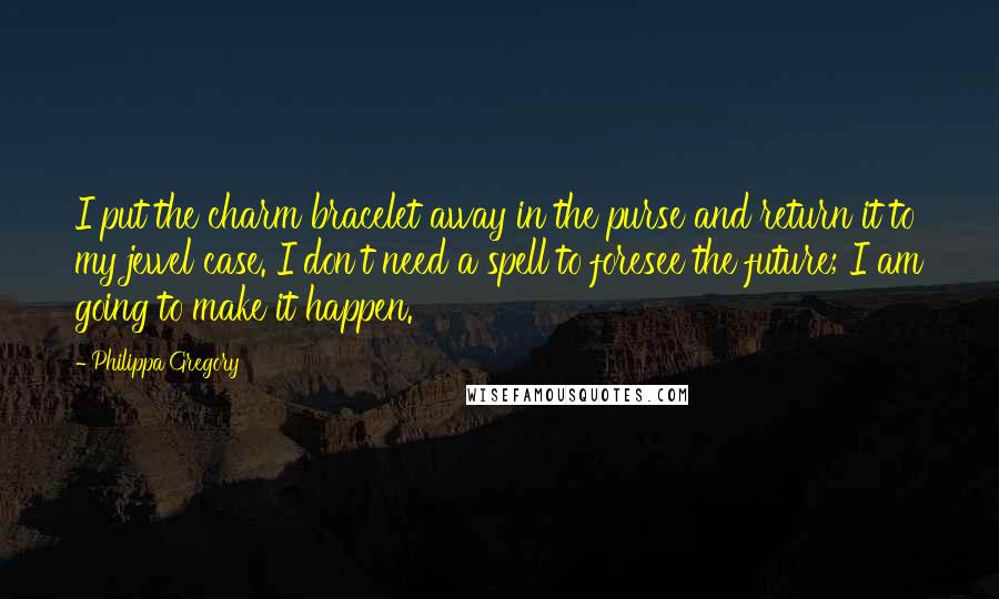 Philippa Gregory Quotes: I put the charm bracelet away in the purse and return it to my jewel case. I don't need a spell to foresee the future; I am going to make it happen.
