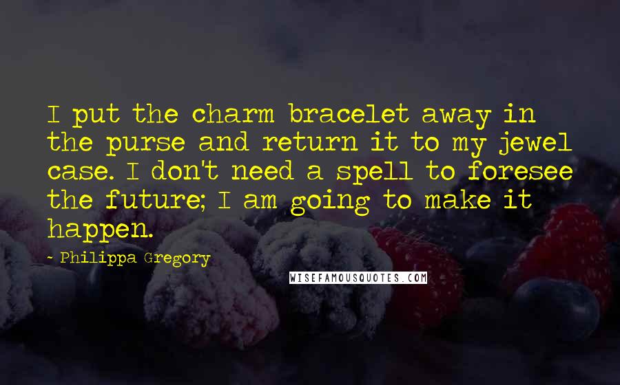 Philippa Gregory Quotes: I put the charm bracelet away in the purse and return it to my jewel case. I don't need a spell to foresee the future; I am going to make it happen.