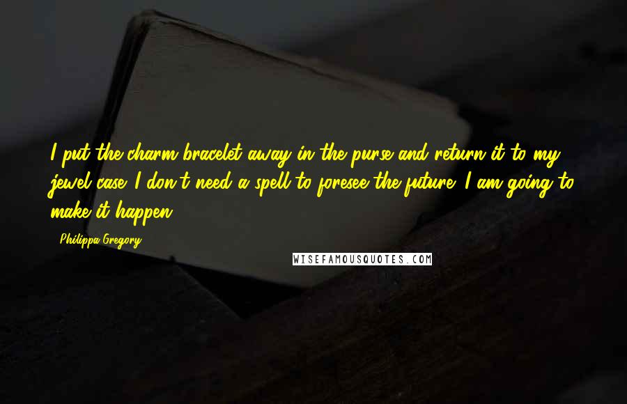 Philippa Gregory Quotes: I put the charm bracelet away in the purse and return it to my jewel case. I don't need a spell to foresee the future; I am going to make it happen.