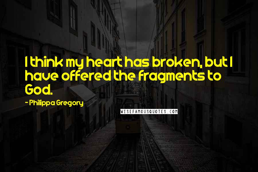 Philippa Gregory Quotes: I think my heart has broken, but I have offered the fragments to God.