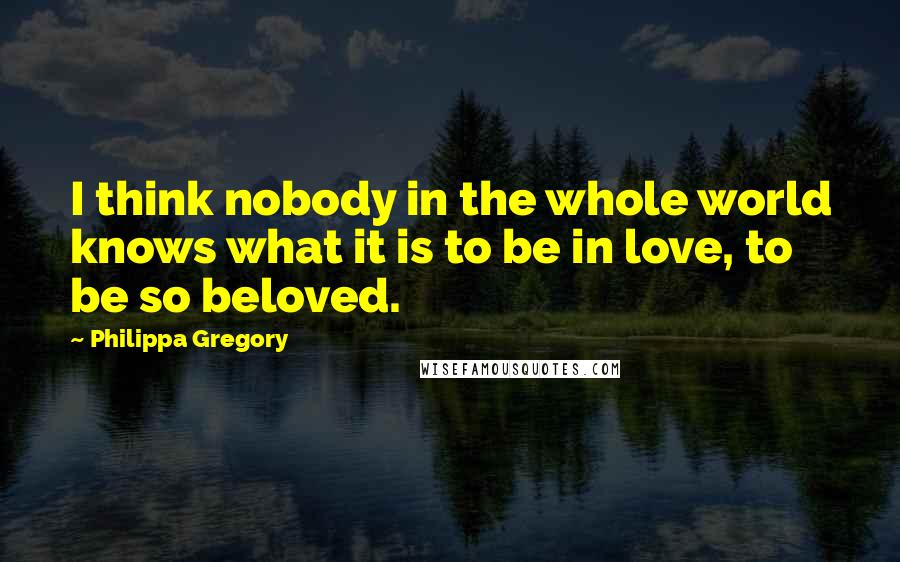 Philippa Gregory Quotes: I think nobody in the whole world knows what it is to be in love, to be so beloved.