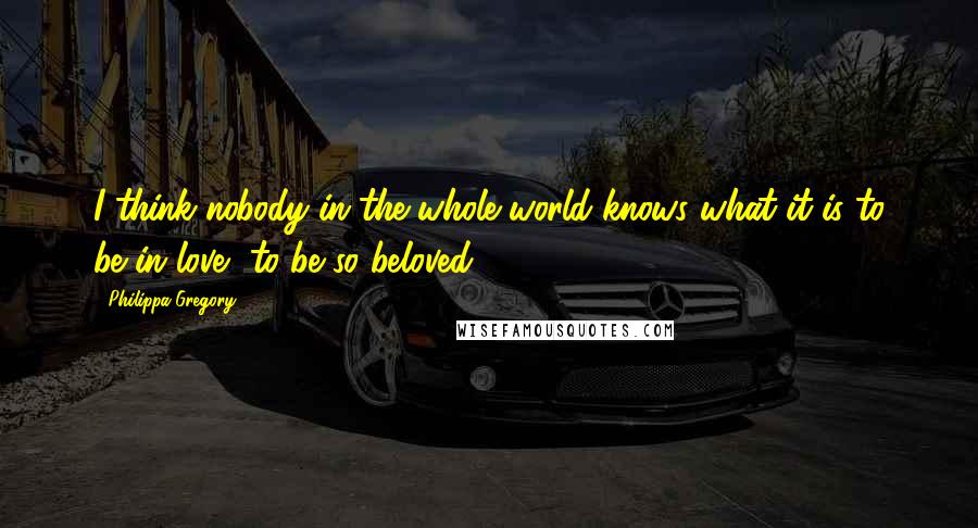 Philippa Gregory Quotes: I think nobody in the whole world knows what it is to be in love, to be so beloved.