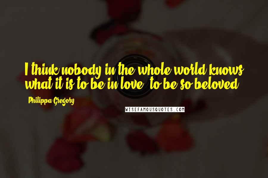 Philippa Gregory Quotes: I think nobody in the whole world knows what it is to be in love, to be so beloved.