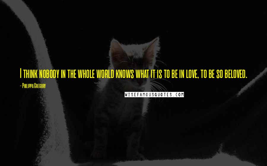 Philippa Gregory Quotes: I think nobody in the whole world knows what it is to be in love, to be so beloved.