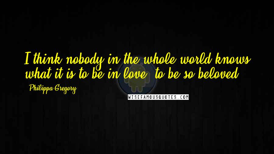 Philippa Gregory Quotes: I think nobody in the whole world knows what it is to be in love, to be so beloved.