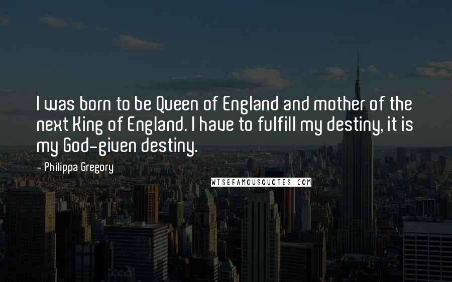 Philippa Gregory Quotes: I was born to be Queen of England and mother of the next King of England. I have to fulfill my destiny, it is my God-given destiny.