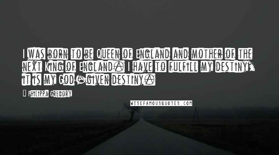 Philippa Gregory Quotes: I was born to be Queen of England and mother of the next King of England. I have to fulfill my destiny, it is my God-given destiny.