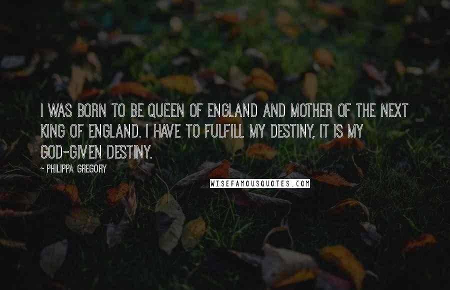 Philippa Gregory Quotes: I was born to be Queen of England and mother of the next King of England. I have to fulfill my destiny, it is my God-given destiny.