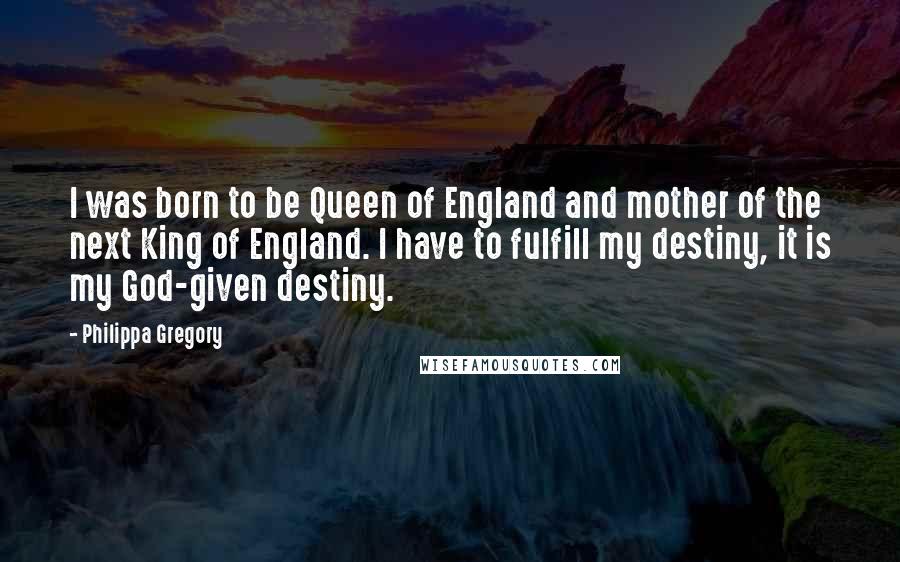 Philippa Gregory Quotes: I was born to be Queen of England and mother of the next King of England. I have to fulfill my destiny, it is my God-given destiny.