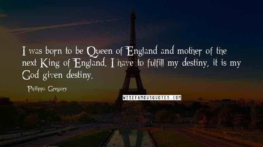 Philippa Gregory Quotes: I was born to be Queen of England and mother of the next King of England. I have to fulfill my destiny, it is my God-given destiny.