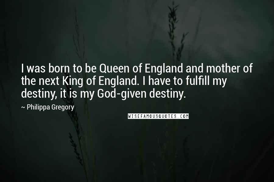 Philippa Gregory Quotes: I was born to be Queen of England and mother of the next King of England. I have to fulfill my destiny, it is my God-given destiny.