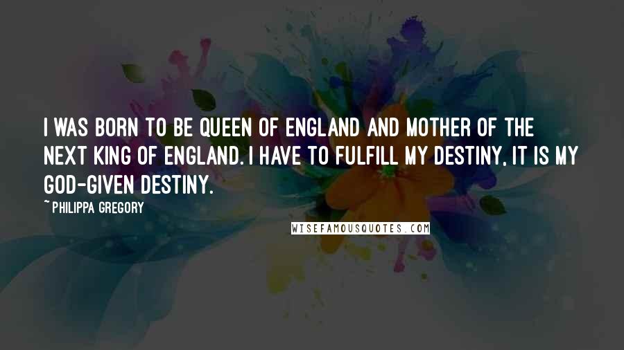 Philippa Gregory Quotes: I was born to be Queen of England and mother of the next King of England. I have to fulfill my destiny, it is my God-given destiny.