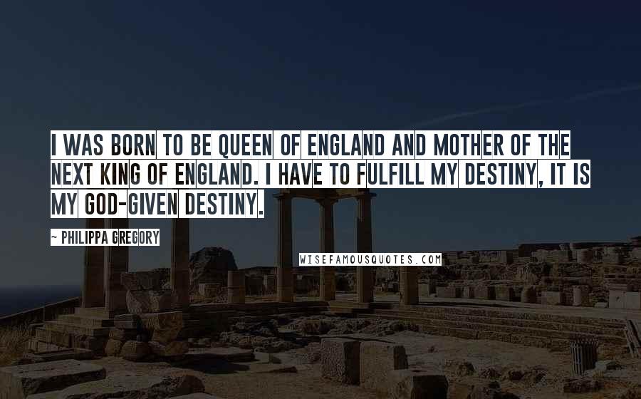 Philippa Gregory Quotes: I was born to be Queen of England and mother of the next King of England. I have to fulfill my destiny, it is my God-given destiny.