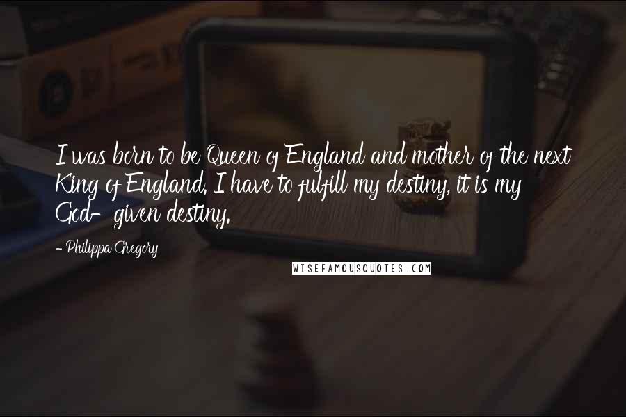 Philippa Gregory Quotes: I was born to be Queen of England and mother of the next King of England. I have to fulfill my destiny, it is my God-given destiny.