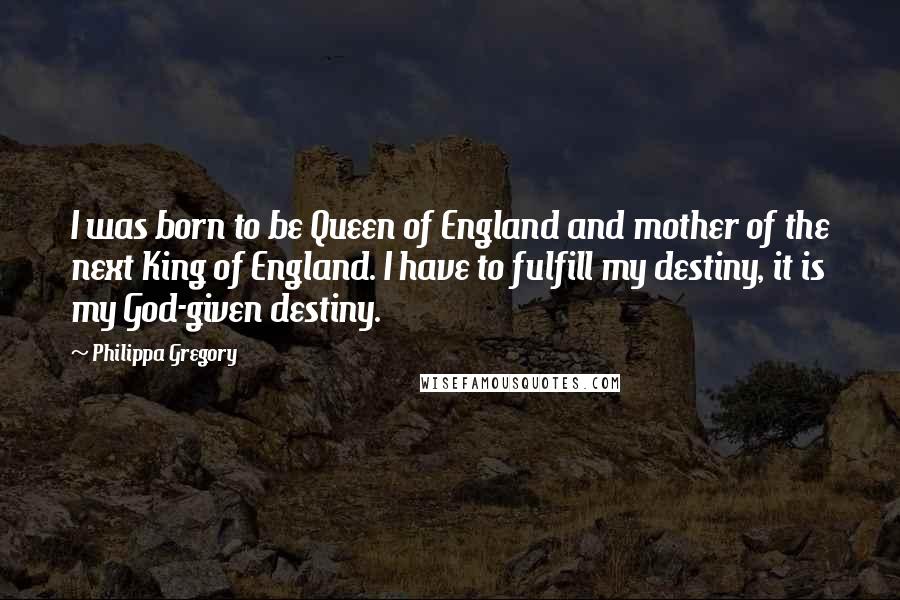 Philippa Gregory Quotes: I was born to be Queen of England and mother of the next King of England. I have to fulfill my destiny, it is my God-given destiny.