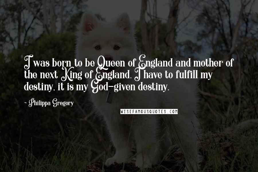 Philippa Gregory Quotes: I was born to be Queen of England and mother of the next King of England. I have to fulfill my destiny, it is my God-given destiny.